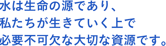 水は生命の源であり、私たちが生きていく上で必要不可欠な大切な資源です。